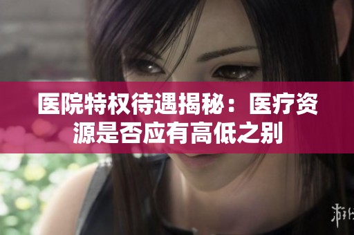 医院特权待遇揭秘：医疗资源是否应有高低之别