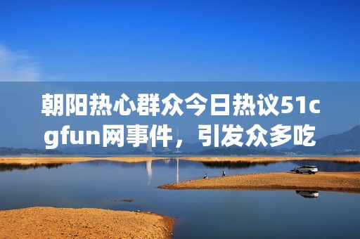 朝阳热心群众今日热议51cgfun网事件，引发众多吃瓜讨论