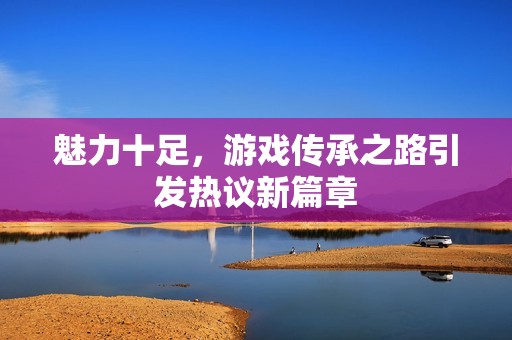 魅力十足，游戏传承之路引发热议新篇章