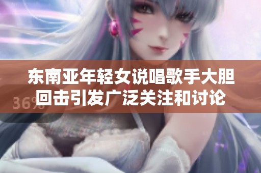 东南亚年轻女说唱歌手大胆回击引发广泛关注和讨论