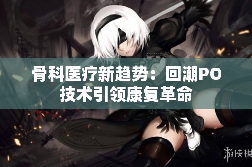 骨科医疗新趋势：回潮PO技术引领康复革命
