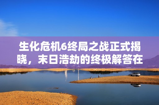 生化危机6终局之战正式揭晓，末日浩劫的终极解答在即