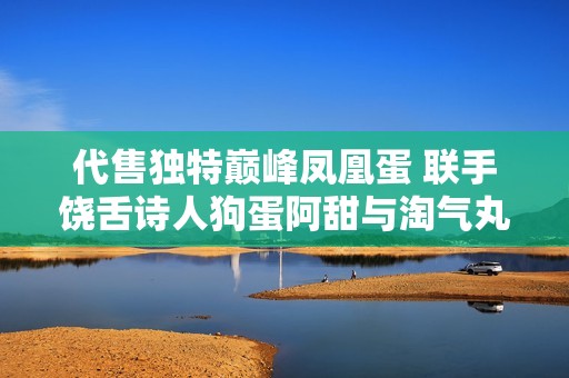 代售独特巅峰凤凰蛋 联手饶舌诗人狗蛋阿甜与淘气丸子等人精彩推荐