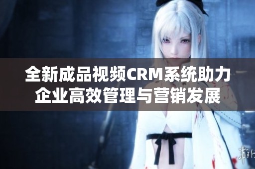 全新成品视频CRM系统助力企业高效管理与营销发展