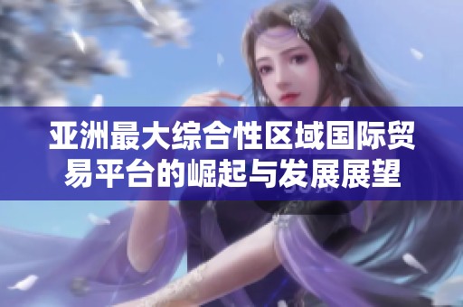 亚洲最大综合性区域国际贸易平台的崛起与发展展望