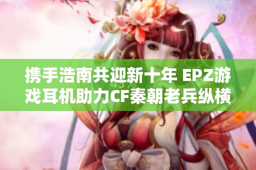 携手浩南共迎新十年 EPZ游戏耳机助力CF秦朝老兵纵横海洋