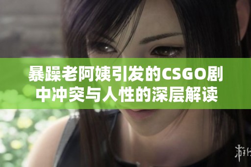 暴躁老阿姨引发的CSGO剧中冲突与人性的深层解读