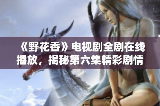 《野花香》电视剧全剧在线播放，揭秘第六集精彩剧情发展
