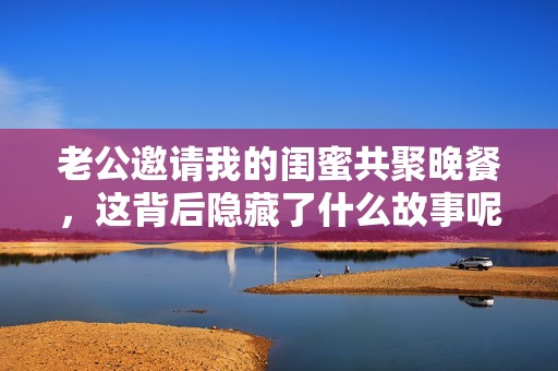 老公邀请我的闺蜜共聚晚餐，这背后隐藏了什么故事呢