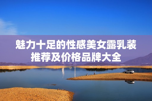 魅力十足的性感美女露乳装推荐及价格品牌大全