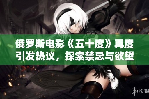 俄罗斯电影《五十度》再度引发热议，探索禁忌与欲望的边界