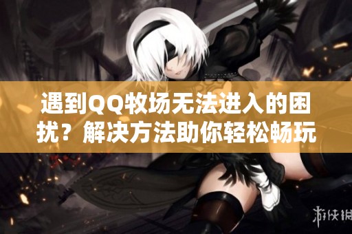 遇到QQ牧场无法进入的困扰？解决方法助你轻松畅玩手游乐趣