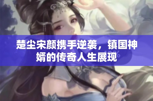 楚尘宋颜携手逆袭，镇国神婿的传奇人生展现