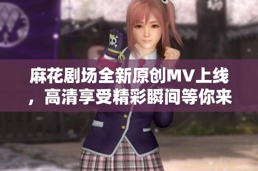 麻花剧场全新原创MV上线，高清享受精彩瞬间等你来看！