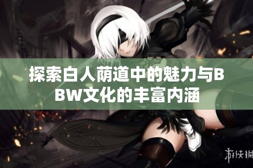探索白人荫道中的魅力与BBW文化的丰富内涵