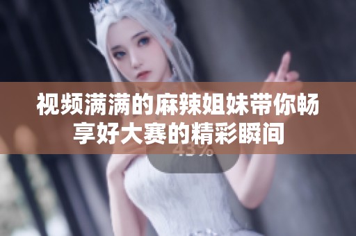 视频满满的麻辣姐妹带你畅享好大赛的精彩瞬间