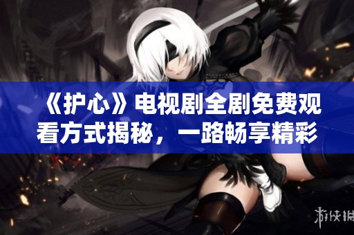 《护心》电视剧全剧免费观看方式揭秘，一路畅享精彩剧情