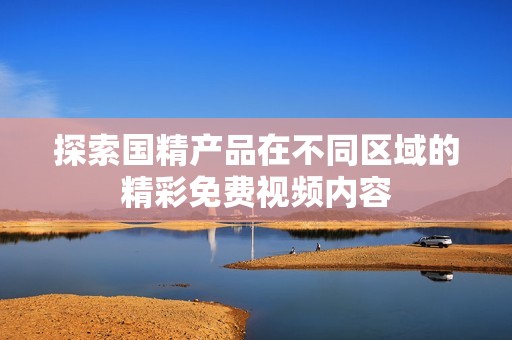 探索国精产品在不同区域的精彩免费视频内容