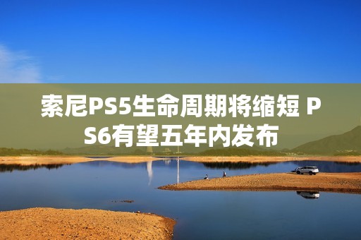 索尼PS5生命周期将缩短 PS6有望五年内发布