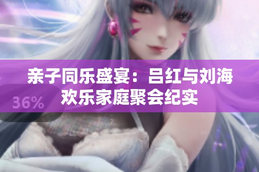 亲子同乐盛宴：吕红与刘海欢乐家庭聚会纪实