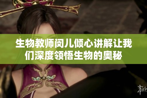 生物教师闵儿倾心讲解让我们深度领悟生物的奥秘