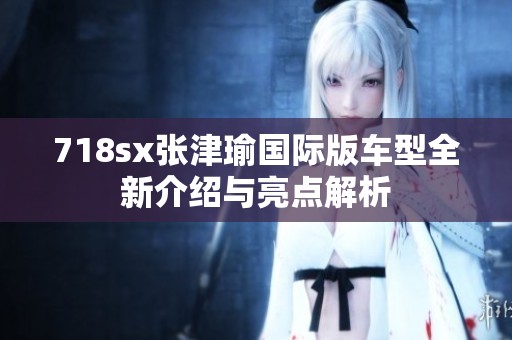 718sx张津瑜国际版车型全新介绍与亮点解析