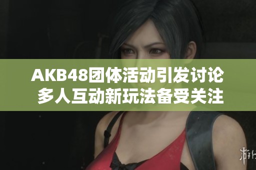 AKB48团体活动引发讨论 多人互动新玩法备受关注