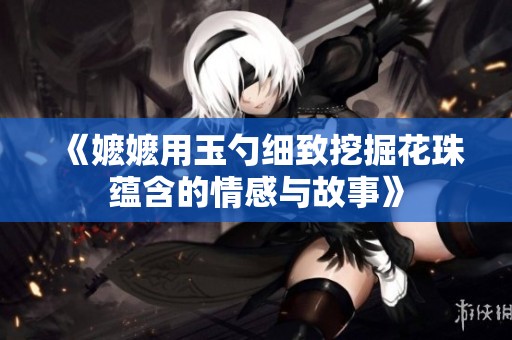 《嬷嬷用玉勺细致挖掘花珠蕴含的情感与故事》