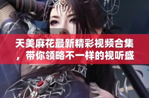 天美麻花最新精彩视频合集，带你领略不一样的视听盛宴！