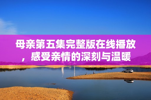 母亲第五集完整版在线播放，感受亲情的深刻与温暖