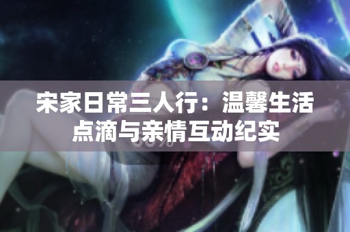 宋家日常三人行：温馨生活点滴与亲情互动纪实