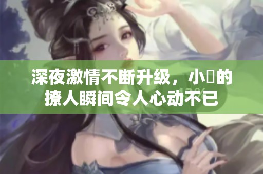 深夜激情不断升级，小泬的撩人瞬间令人心动不已