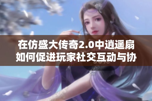 在仿盛大传奇2.0中逍遥扇如何促进玩家社交互动与协作攻略