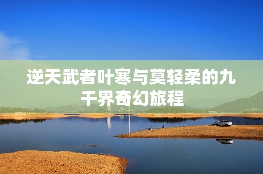 逆天武者叶寒与莫轻柔的九千界奇幻旅程