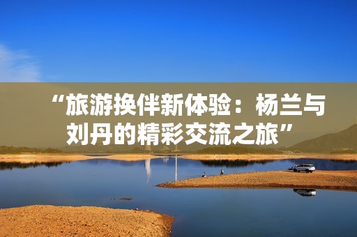 “旅游换伴新体验：杨兰与刘丹的精彩交流之旅”