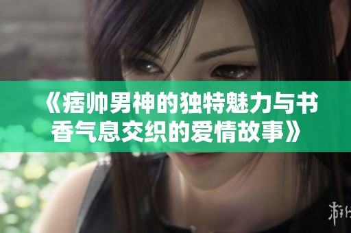 《痞帅男神的独特魅力与书香气息交织的爱情故事》
