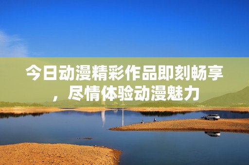今日动漫精彩作品即刻畅享，尽情体验动漫魅力