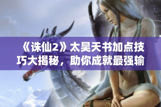 《诛仙2》太昊天书加点技巧大揭秘，助你成就最强输出！