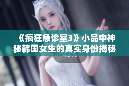 《疯狂急诊室3》小品中神秘韩国女生的真实身份揭秘