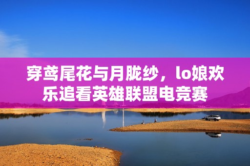 穿鸢尾花与月胧纱，lo娘欢乐追看英雄联盟电竞赛