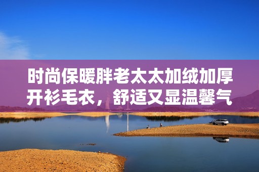 时尚保暖胖老太太加绒加厚开衫毛衣，舒适又显温馨气息