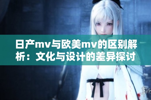 日产mv与欧美mv的区别解析：文化与设计的差异探讨