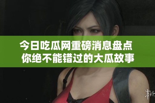 今日吃瓜网重磅消息盘点 你绝不能错过的大瓜故事
