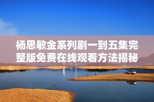 杨思敏金系列剧一到五集完整版免费在线观看方法揭秘