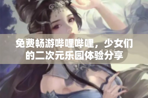 免费畅游哔哩哔哩，少女们的二次元乐园体验分享