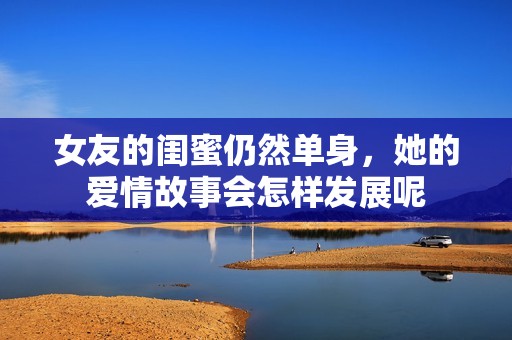 女友的闺蜜仍然单身，她的爱情故事会怎样发展呢