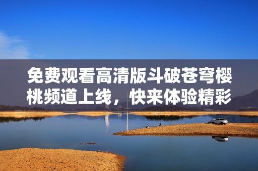 免费观看高清版斗破苍穹樱桃频道上线，快来体验精彩剧情