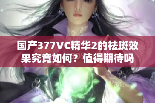 国产377VC精华2的祛斑效果究竟如何？值得期待吗