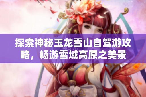 探索神秘玉龙雪山自驾游攻略，畅游雪域高原之美景