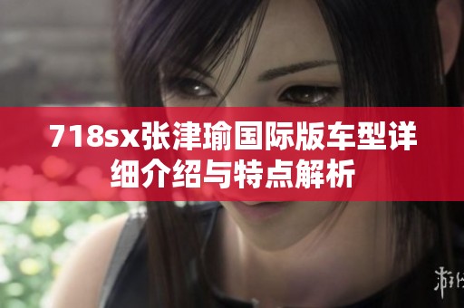 718sx张津瑜国际版车型详细介绍与特点解析